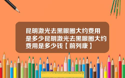 昆明激光去黑眼圈大约费用是多少昆明激光去黑眼圈大约费用是多少钱【前列康】