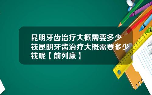 昆明牙齿治疗大概需要多少钱昆明牙齿治疗大概需要多少钱呢【前列康】