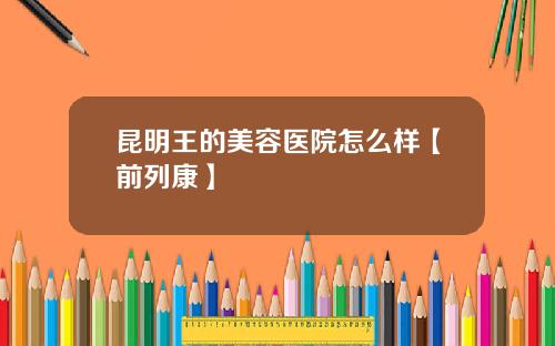 昆明王的美容医院怎么样【前列康】