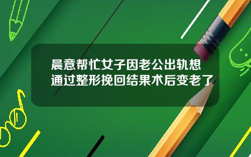 晨意帮忙女子因老公出轨想通过整形挽回结果术后变老了