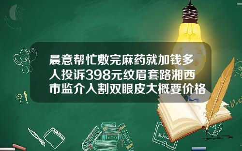 晨意帮忙敷完麻药就加钱多人投诉398元纹眉套路湘西市监介入割双眼皮大概要价格2022