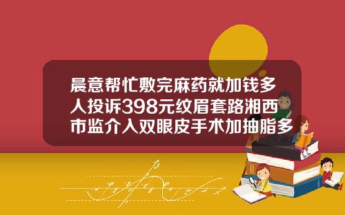 晨意帮忙敷完麻药就加钱多人投诉398元纹眉套路湘西市监介入双眼皮手术加抽脂多少钱