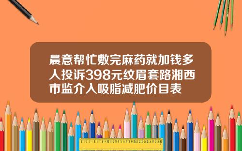 晨意帮忙敷完麻药就加钱多人投诉398元纹眉套路湘西市监介入吸脂减肥价目表