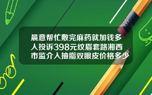 晨意帮忙敷完麻药就加钱多人投诉398元纹眉套路湘西市监介入抽脂双眼皮价格多少钱