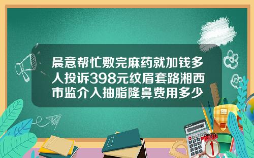 晨意帮忙敷完麻药就加钱多人投诉398元纹眉套路湘西市监介入抽脂隆鼻费用多少
