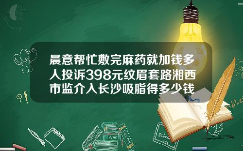 晨意帮忙敷完麻药就加钱多人投诉398元纹眉套路湘西市监介入长沙吸脂得多少钱
