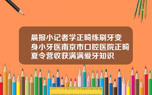 晨报小记者学正畸练刷牙变身小牙医南京市口腔医院正畸夏令营收获满满爱牙知识