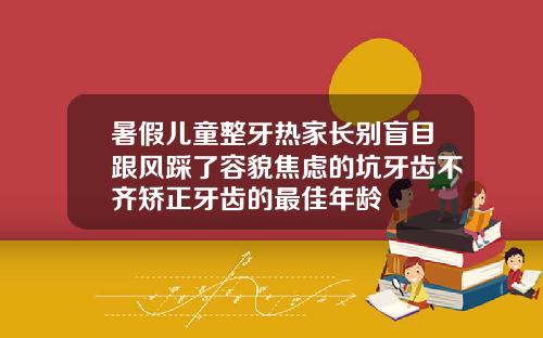 暑假儿童整牙热家长别盲目跟风踩了容貌焦虑的坑牙齿不齐矫正牙齿的最佳年龄