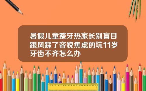 暑假儿童整牙热家长别盲目跟风踩了容貌焦虑的坑11岁牙齿不齐怎么办