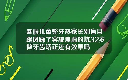 暑假儿童整牙热家长别盲目跟风踩了容貌焦虑的坑32岁做牙齿矫正还有效果吗