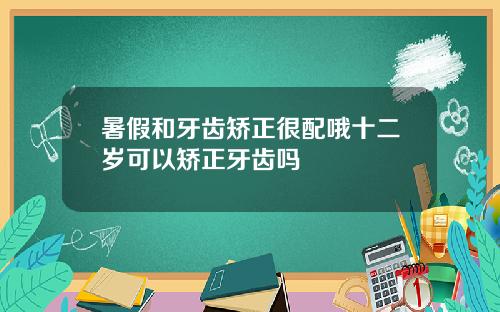 暑假和牙齿矫正很配哦十二岁可以矫正牙齿吗