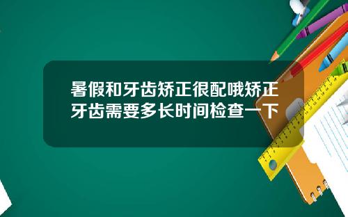 暑假和牙齿矫正很配哦矫正牙齿需要多长时间检查一下