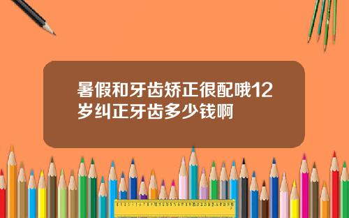 暑假和牙齿矫正很配哦12岁纠正牙齿多少钱啊