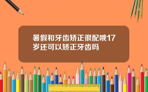 暑假和牙齿矫正很配哦17岁还可以矫正牙齿吗