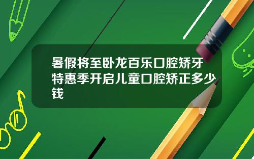 暑假将至卧龙百乐口腔矫牙特惠季开启儿童口腔矫正多少钱