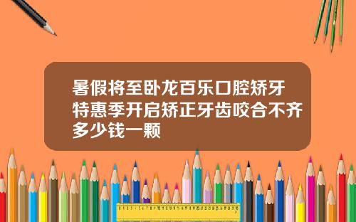 暑假将至卧龙百乐口腔矫牙特惠季开启矫正牙齿咬合不齐多少钱一颗