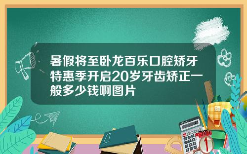暑假将至卧龙百乐口腔矫牙特惠季开启20岁牙齿矫正一般多少钱啊图片