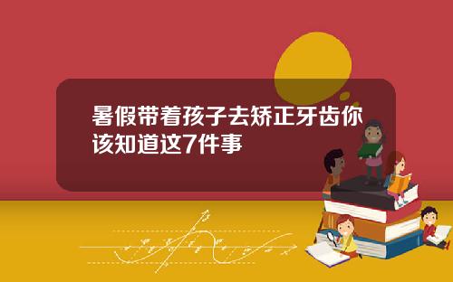 暑假带着孩子去矫正牙齿你该知道这7件事