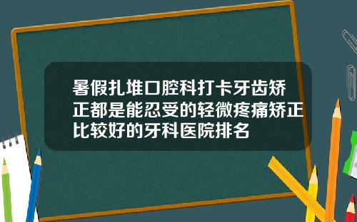 暑假扎堆口腔科打卡牙齿矫正都是能忍受的轻微疼痛矫正比较好的牙科医院排名