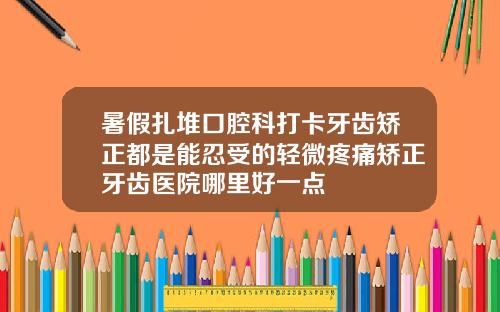 暑假扎堆口腔科打卡牙齿矫正都是能忍受的轻微疼痛矫正牙齿医院哪里好一点