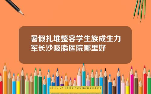 暑假扎堆整容学生族成生力军长沙吸脂医院哪里好