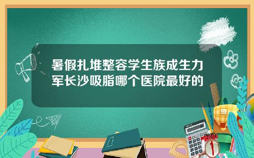 暑假扎堆整容学生族成生力军长沙吸脂哪个医院最好的