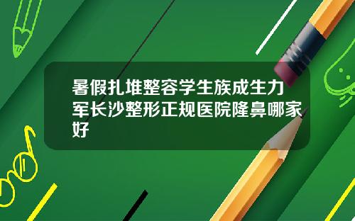 暑假扎堆整容学生族成生力军长沙整形正规医院隆鼻哪家好