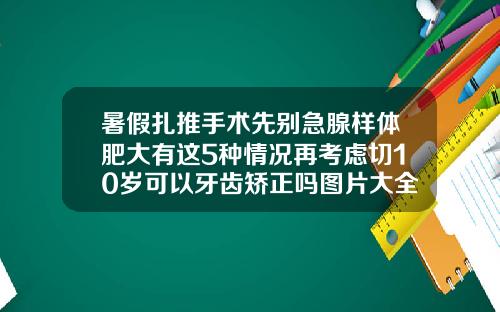 暑假扎推手术先别急腺样体肥大有这5种情况再考虑切10岁可以牙齿矫正吗图片大全