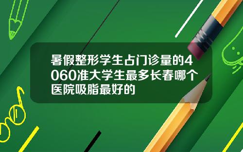 暑假整形学生占门诊量的4060准大学生最多长春哪个医院吸脂最好的