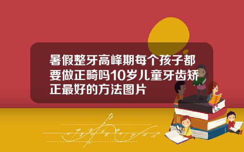 暑假整牙高峰期每个孩子都要做正畸吗10岁儿童牙齿矫正最好的方法图片