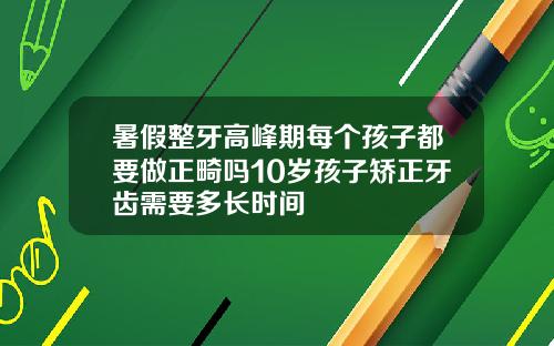 暑假整牙高峰期每个孩子都要做正畸吗10岁孩子矫正牙齿需要多长时间