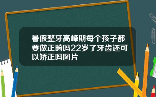 暑假整牙高峰期每个孩子都要做正畸吗22岁了牙齿还可以矫正吗图片