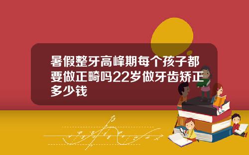 暑假整牙高峰期每个孩子都要做正畸吗22岁做牙齿矫正多少钱