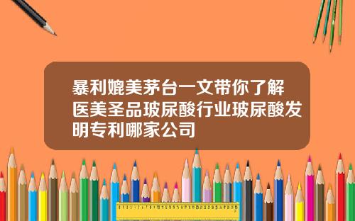 暴利媲美茅台一文带你了解医美圣品玻尿酸行业玻尿酸发明专利哪家公司