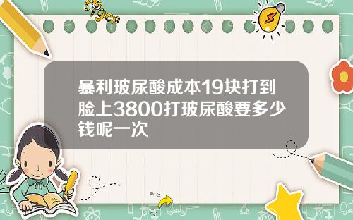 暴利玻尿酸成本19块打到脸上3800打玻尿酸要多少钱呢一次