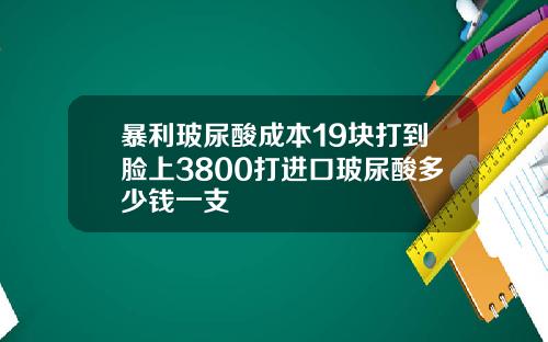暴利玻尿酸成本19块打到脸上3800打进口玻尿酸多少钱一支