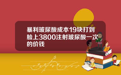 暴利玻尿酸成本19块打到脸上3800注射玻尿酸一次的价钱