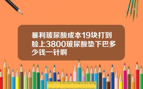 暴利玻尿酸成本19块打到脸上3800玻尿酸垫下巴多少钱一针啊