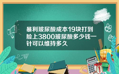 暴利玻尿酸成本19块打到脸上3800玻尿酸多少钱一针可以维持多久