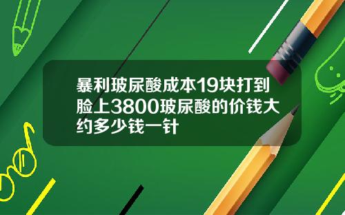 暴利玻尿酸成本19块打到脸上3800玻尿酸的价钱大约多少钱一针