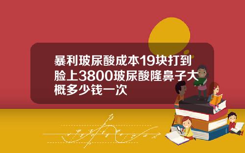 暴利玻尿酸成本19块打到脸上3800玻尿酸隆鼻子大概多少钱一次