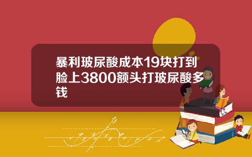暴利玻尿酸成本19块打到脸上3800额头打玻尿酸多钱