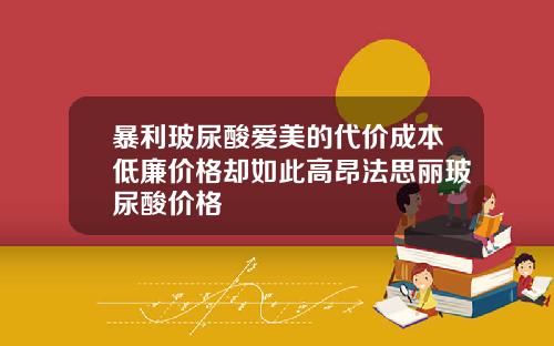 暴利玻尿酸爱美的代价成本低廉价格却如此高昂法思丽玻尿酸价格