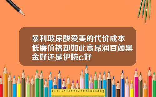 暴利玻尿酸爱美的代价成本低廉价格却如此高昂润百颜黑金好还是伊婉c好