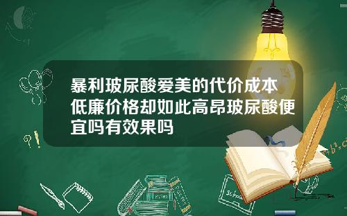 暴利玻尿酸爱美的代价成本低廉价格却如此高昂玻尿酸便宜吗有效果吗