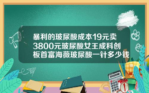 暴利的玻尿酸成本19元卖3800元玻尿酸女王成科创板首富海薇玻尿酸一针多少钱