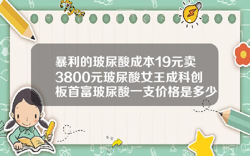 暴利的玻尿酸成本19元卖3800元玻尿酸女王成科创板首富玻尿酸一支价格是多少