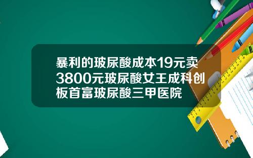 暴利的玻尿酸成本19元卖3800元玻尿酸女王成科创板首富玻尿酸三甲医院