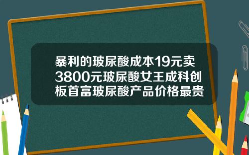 暴利的玻尿酸成本19元卖3800元玻尿酸女王成科创板首富玻尿酸产品价格最贵