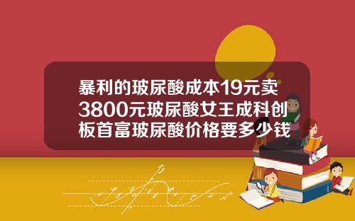 暴利的玻尿酸成本19元卖3800元玻尿酸女王成科创板首富玻尿酸价格要多少钱